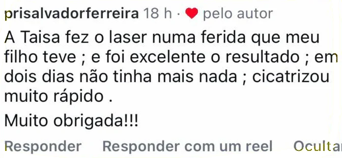 Comentário no Instagram: A Taisa fez o laser numa ferida que meu filho teve e foi excelente o resultado, em dois dias não tinha mais nada, cicatrizou muito rápido. Muito obrigada!